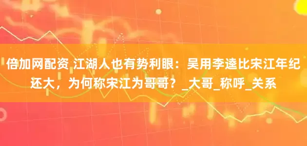 倍加网配资 江湖人也有势利眼：吴用李逵比宋江年纪还大，为何称宋江为哥哥？_大哥_称呼_关系