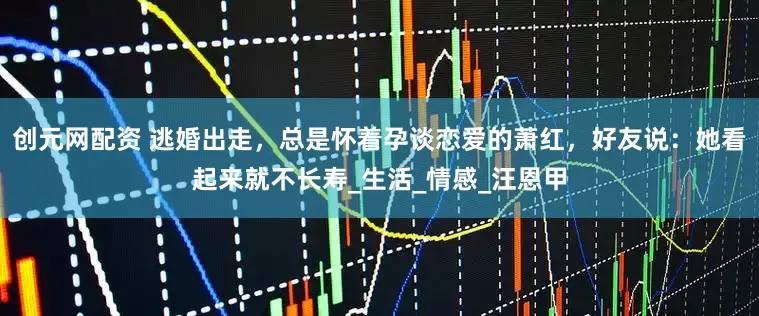 创元网配资 逃婚出走，总是怀着孕谈恋爱的萧红，好友说：她看起来就不长寿_生活_情感_汪恩甲