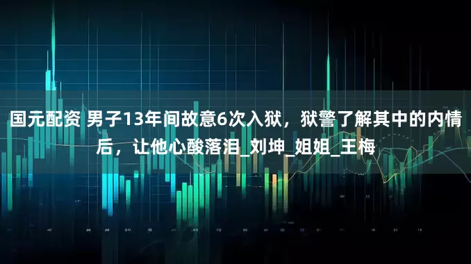 国元配资 男子13年间故意6次入狱，狱警了解其中的内情后，让他心酸落泪_刘坤_姐姐_王梅