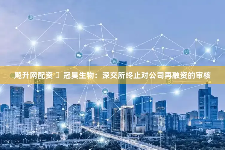 飚升网配资 ​冠昊生物：深交所终止对公司再融资的审核