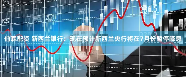 伯森配资 新西兰银行：现在预计新西兰央行将在7月份暂停降息