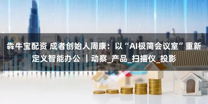 犇牛宝配资 成者创始人周康：以“AI极简会议室”重新定义智能办公 ｜动察_产品_扫描仪_投影
