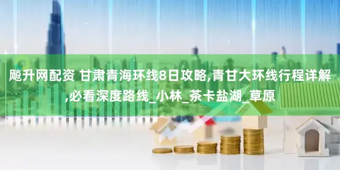 飚升网配资 甘肃青海环线8日攻略,青甘大环线行程详解,必看深度路线_小林_茶卡盐湖_草原