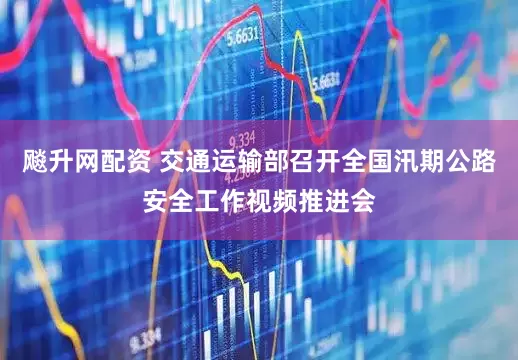 飚升网配资 交通运输部召开全国汛期公路安全工作视频推进会