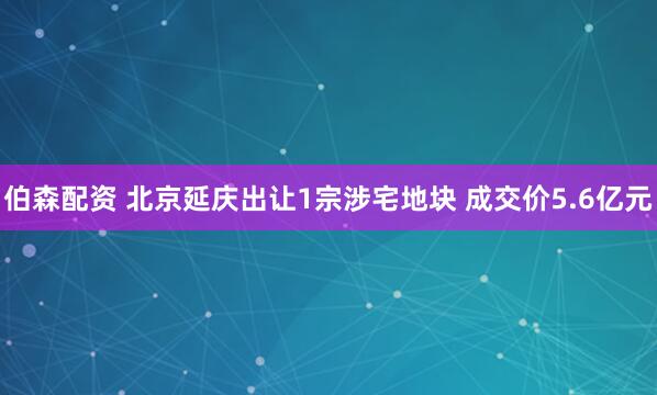伯森配资 北京延庆出让1宗涉宅地块 成交价5.6亿元