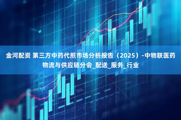 金河配资 第三方中药代煎市场分析报告（2025）-中物联医药物流与供应链分会_配送_服务_行业