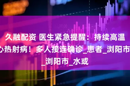 久融配资 医生紧急提醒：持续高温，小心热射病！多人接连确诊_患者_浏阳市_水或
