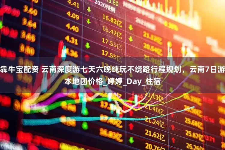 犇牛宝配资 云南深度游七天六晚纯玩不绕路行程规划，云南7日游本地团价格_婷婷_Day_住宿