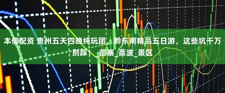 本信配资 贵州五天四晚纯玩团，黔东南精品五日游，这些坑千万别踩！_苗寨_荔波_景区