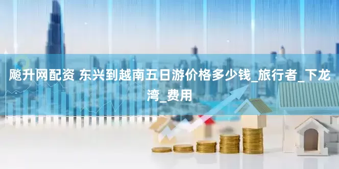 飚升网配资 东兴到越南五日游价格多少钱_旅行者_下龙湾_费用