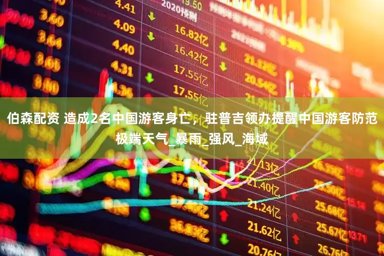 伯森配资 造成2名中国游客身亡，驻普吉领办提醒中国游客防范极端天气_暴雨_强风_海域