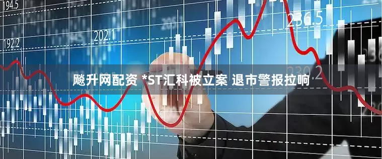 飚升网配资 *ST汇科被立案 退市警报拉响