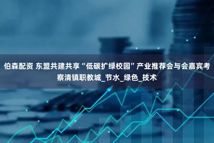 伯森配资 东盟共建共享“低碳扩绿校园”产业推荐会与会嘉宾考察清镇职教城_节水_绿色_技术