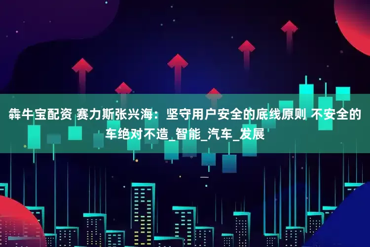 犇牛宝配资 赛力斯张兴海：坚守用户安全的底线原则 不安全的车绝对不造_智能_汽车_发展