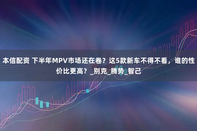 本信配资 下半年MPV市场还在卷？这5款新车不得不看，谁的性价比更高？_别克_腾势_智己