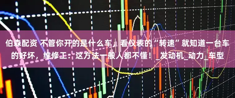 伯森配资 不管你开的是什么车，看仪表的“转速”就知道一台车的好坏，维修工：这方法一般人都不懂！_发动机_动力_车型