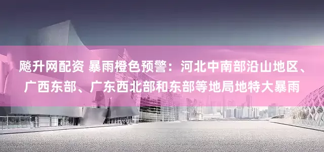 飚升网配资 暴雨橙色预警：河北中南部沿山地区、广西东部、广东西北部和东部等地局地特大暴雨