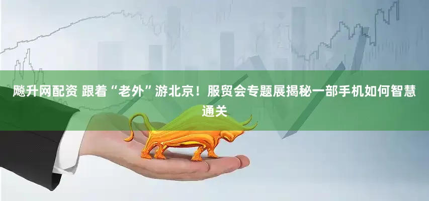 飚升网配资 跟着“老外”游北京！服贸会专题展揭秘一部手机如何智慧通关