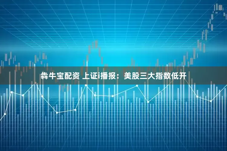犇牛宝配资 上证i播报：美股三大指数低开