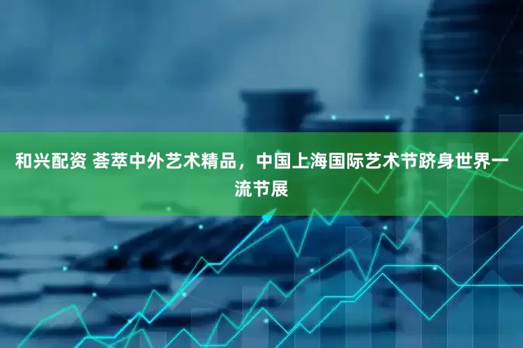 和兴配资 荟萃中外艺术精品，中国上海国际艺术节跻身世界一流节展