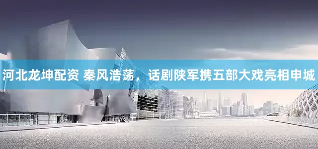 河北龙坤配资 秦风浩荡，话剧陕军携五部大戏亮相申城
