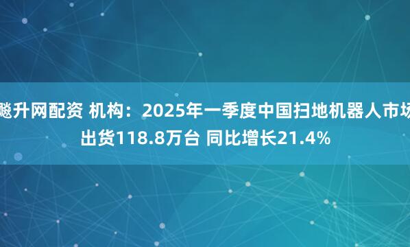 飚升网配资 机构:2025年一季度中国扫地机器人市场出货118.8万台 同比增长21.4%
