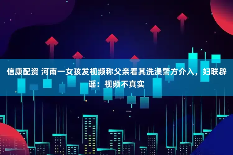 信康配资 河南一女孩发视频称父亲看其洗澡警方介入,妇联辟谣:视频不真实