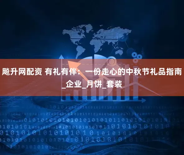 飚升网配资 有礼有伴：一份走心的中秋节礼品指南_企业_月饼_套装