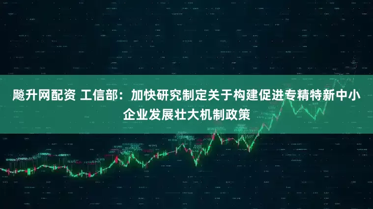 飚升网配资 工信部：加快研究制定关于构建促进专精特新中小企业发展壮大机制政策