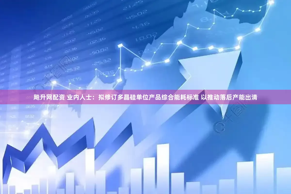 飚升网配资 业内人士：拟修订多晶硅单位产品综合能耗标准 以推动落后产能出清