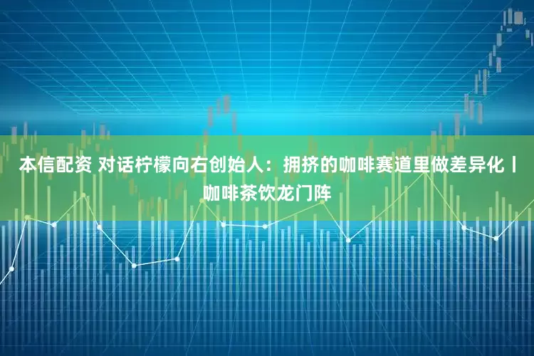 本信配资 对话柠檬向右创始人：拥挤的咖啡赛道里做差异化丨咖啡茶饮龙门阵