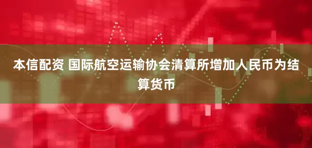 本信配资 国际航空运输协会清算所增加人民币为结算货币