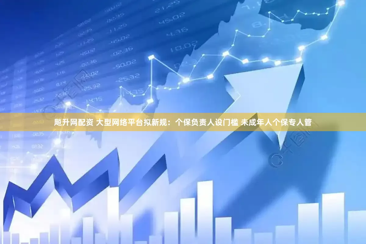 飚升网配资 大型网络平台拟新规：个保负责人设门槛 未成年人个保专人管